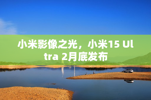 小米影像之光，小米15 Ultra 2月底发布