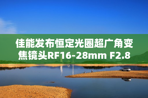佳能发布恒定光圈超广角变焦镜头RF16-28mm F2.8 IS STM，轻量级画质之选
