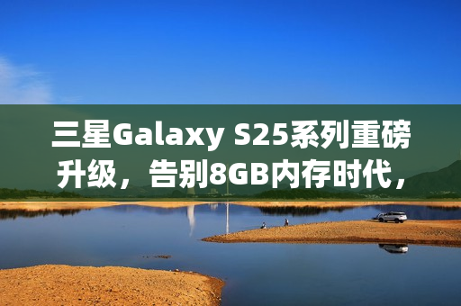 三星Galaxy S25系列重磅升级，告别8GB内存时代，全系标配12GB内存！