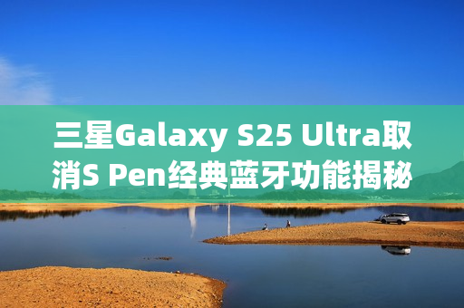 三星Galaxy S25 Ultra取消S Pen经典蓝牙功能揭秘，官方透露背后原因