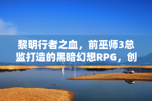 黎明行者之血，前巫师3总监打造的黑暗幻想RPG，创意疯狂，引领变革新篇章