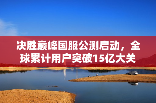 决胜巅峰国服公测启动，全球累计用户突破15亿大关