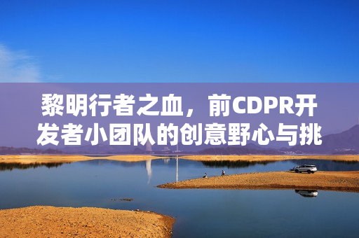 黎明行者之血，前CDPR开发者小团队的创意野心与挑战——打造独特的动作RPG游戏之旅