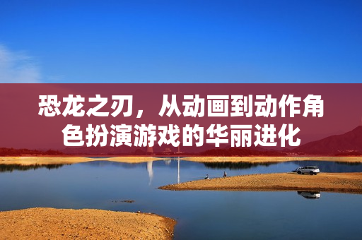 恐龙之刃，从动画到动作角色扮演游戏的华丽进化