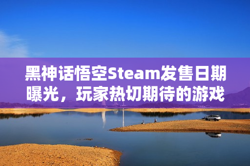 黑神话悟空Steam发售日期曝光，玩家热切期待的游戏新作即将上线！