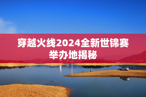 穿越火线2024全新世锦赛举办地揭秘
