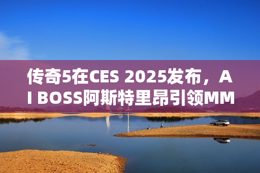 传奇5在CES 2025发布，AI BOSS阿斯特里昂引领MMORPG新纪元震撼来袭
