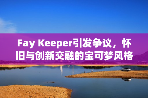 Fay Keeper引发争议，怀旧与创新交融的宝可梦风格游戏探索