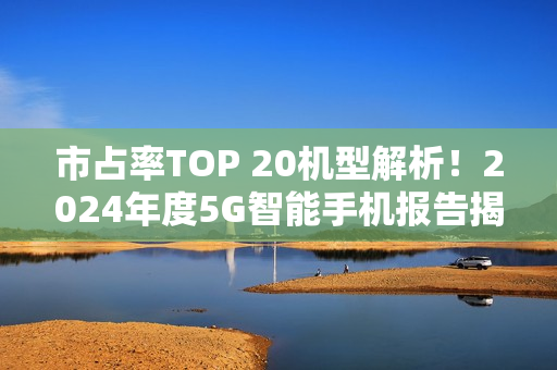 市占率TOP 20机型解析！2024年度5G智能手机报告揭示，苹果市场份额两倍于华为