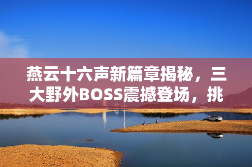 燕云十六声新篇章揭秘，三大野外BOSS震撼登场，挑战与故事激情碰撞！