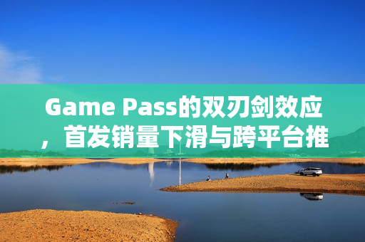 Game Pass的双刃剑效应,首发销量下滑与跨平台推广机遇的挑战与机遇 Game Pass的双刃剑效应,首发销量下滑与跨平台推广机遇的挑战与机遇