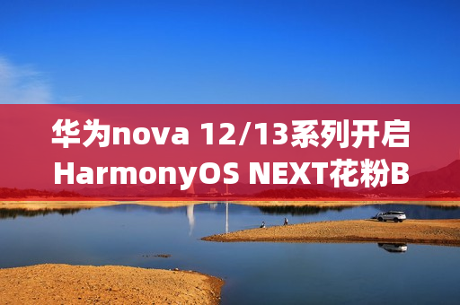 华为nova 12/13系列开启HarmonyOS NEXT花粉Beta招募，原生鸿蒙时代来临