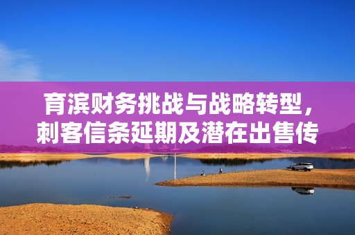 育滨财务挑战与战略转型，刺客信条延期及潜在出售传闻引发关注