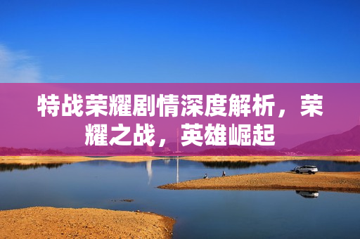 特战荣耀剧情深度解析，荣耀之战，英雄崛起