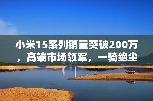 小米15系列销量突破200万,高端市场领军,一骑绝尘 小米15系列销量突破200万,高端市场领军,一骑绝尘