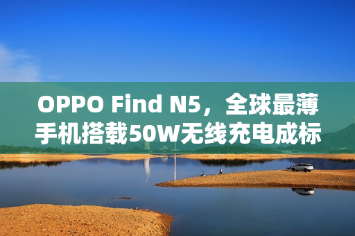 OPPO Find N5，全球最薄手机搭载50W无线充电成标配