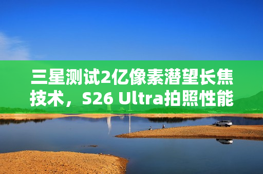 三星测试2亿像素潜望长焦技术,S26 Ultra拍照性能再升级 三星测试2亿像素潜望长焦技术,S26 Ultra拍照性能再升级