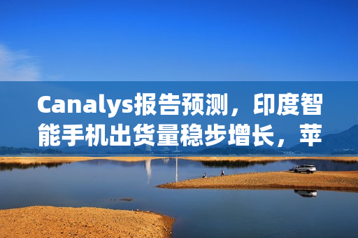 Canalys报告预测，印度智能手机出货量稳步增长，苹果首次跻身前五名（2024年展望）