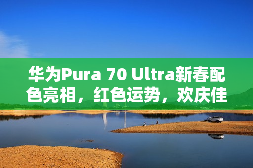 华为Pura 70 Ultra新春配色亮相，红色运势，欢庆佳节