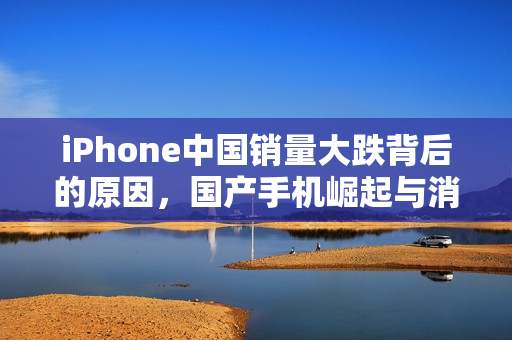 iPhone中国销量大跌背后的原因,国产手机崛起与消费者偏好转变 iPhone中国销量大跌背后的原因,国产手机崛起与消费者偏好转变
