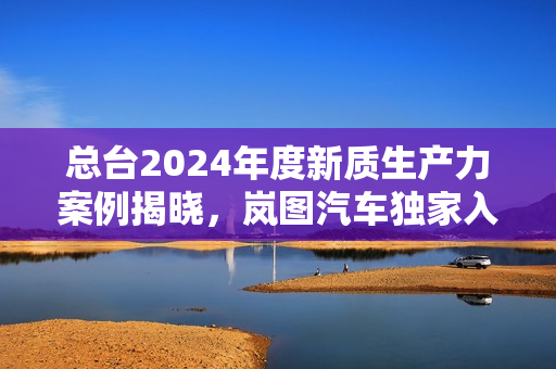 总台2024年度新质生产力案例揭晓，岚图汽车独家入选