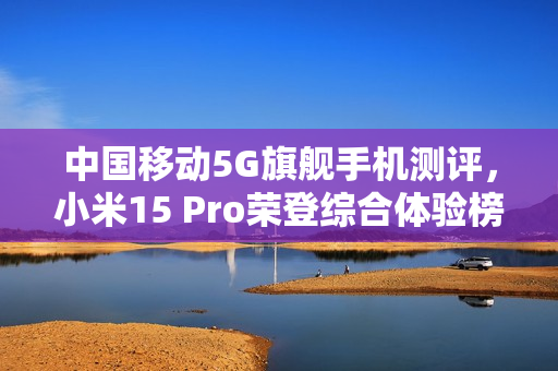 中国移动5G旗舰手机测评，小米15 Pro荣登综合体验榜首，六边形战士展现超强实力！
