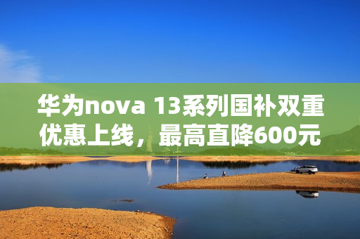 华为nova 13系列国补双重优惠上线，最高直降600元，仅需2544元起