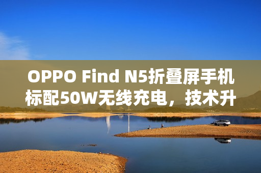 OPPO Find N5折叠屏手机标配50W无线充电，技术升级重磅发布