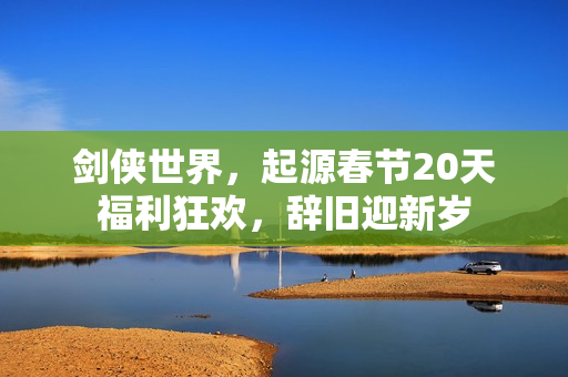 剑侠世界，起源春节20天福利狂欢，辞旧迎新岁
