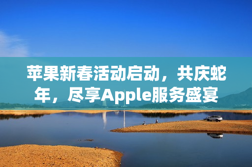苹果新春活动启动，共庆蛇年，尽享Apple服务盛宴