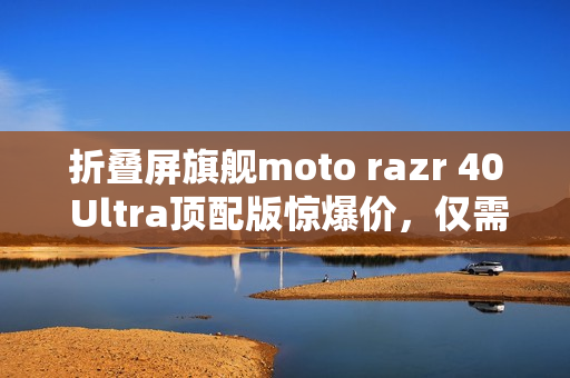 折叠屏旗舰moto razr 40 Ultra顶配版惊爆价，仅需不到三千元！