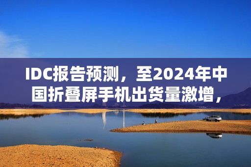 IDC报告预测，至2024年中国折叠屏手机出货量激增，华为占据近半市场份额