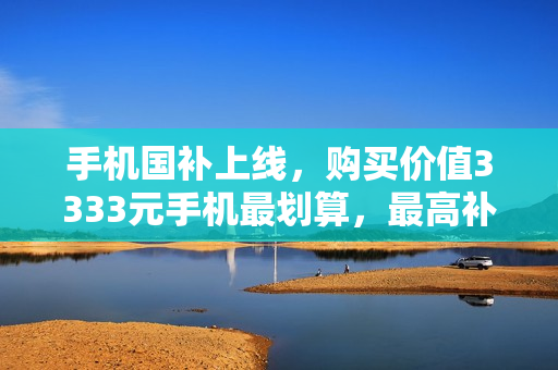 手机国补上线，购买价值3333元手机最划算，最高补贴达500元！