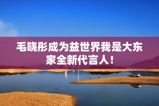 毛晓彤成为益世界我是大东家全新代言人! 毛晓彤成为益世界我是大东家全新代言人!