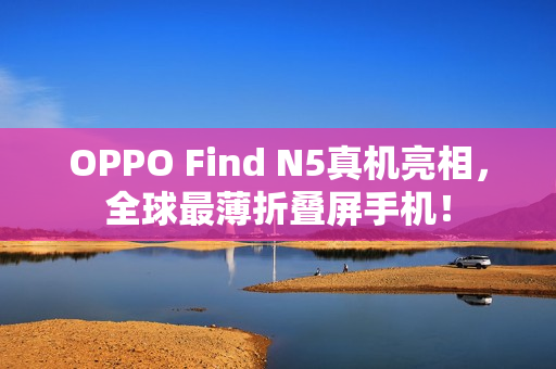 OPPO Find N5真机亮相，全球最薄折叠屏手机！