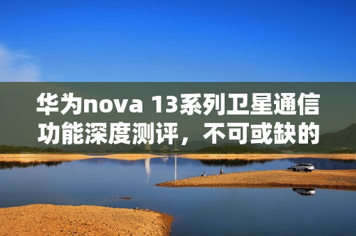 华为nova 13系列卫星通信功能深度测评,不可或缺的功能解析 华为nova 13系列卫星通信功能深度测评,不可或缺的功能解析