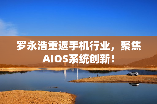 罗永浩重返手机行业,聚焦AIOS系统创新! 罗永浩重返手机行业,聚焦AIOS系统创新!