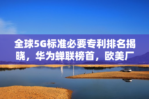 全球5G标准必要专利排名揭晓，华为蝉联榜首，欧美厂商落后