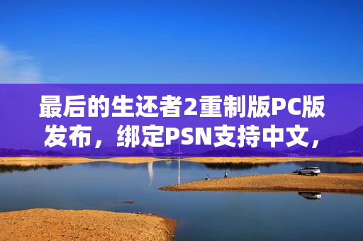 最后的生还者2重制版PC版发布，绑定PSN支持中文，生存之旅再启航