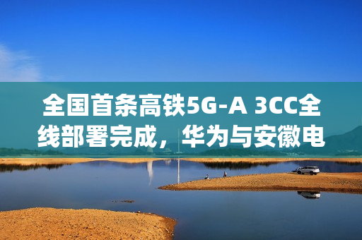 全国首条高铁5G-A 3CC全线部署完成，华为与安徽电信携手实现超700Mbps下行速率突破