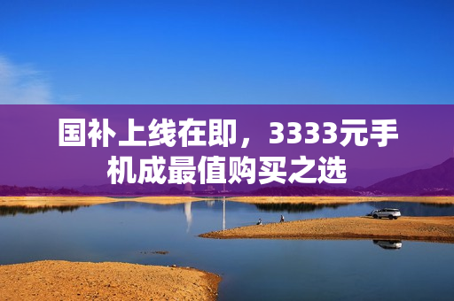 国补上线在即，3333元手机成最值购买之选