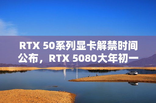 RTX 50系列显卡解禁时间公布,RTX 5080大年初一解禁,RTX 5090/D定档一月末 RTX 50系列显卡解禁时间公布,RTX 5080大年初一解禁,RTX 5090/D定档一月末