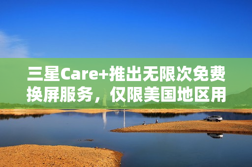 三星Care+推出无限次免费换屏服务，仅限美国地区用户