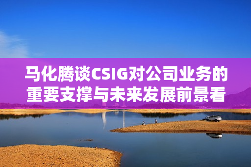 马化腾谈CSIG对公司业务的重要支撑与未来发展前景看好
