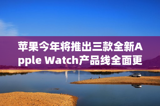 苹果今年将推出三款全新Apple Watch产品线全面更新！