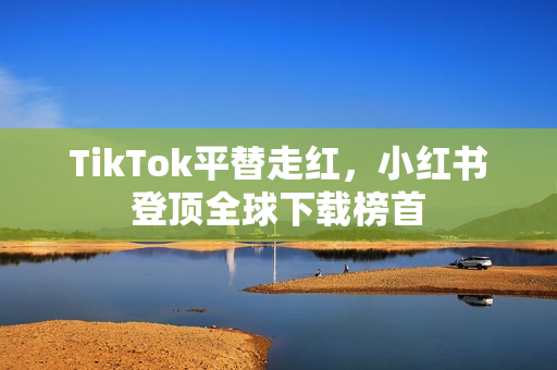 TikTok平替走红，小红书登顶全球下载榜首