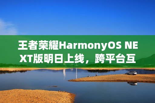 王者荣耀HarmonyOS NEXT版明日上线，跨平台互通与120帧高帧率支持新体验