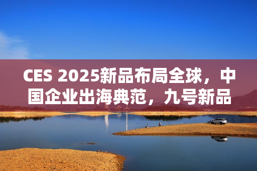 CES 2025新品布局全球，中国企业出海典范，九号新品引关注
