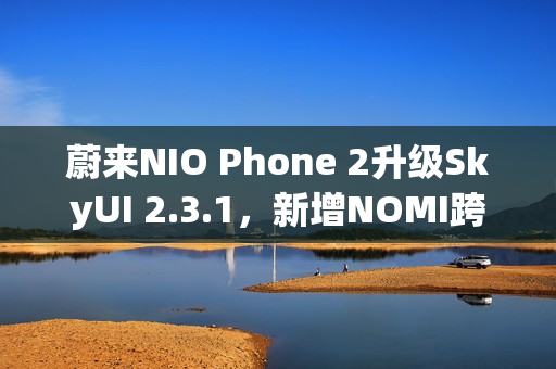 蔚来NIO Phone 2升级SkyUI 2.3.1,新增NOMI跨端指令与遥控泊出功能 蔚来NIO Phone 2升级SkyUI 2.3.1,新增NOMI跨端指令与遥控泊出功能