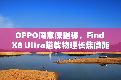 OPPO周意保揭秘,Find X8 Ultra搭载物理长焦微距功能 OPPO周意保揭秘,Find X8 Ultra搭载物理长焦微距功能
